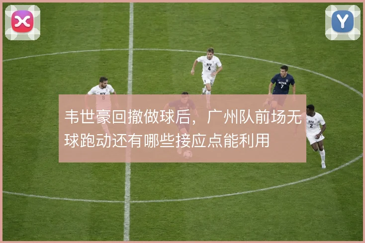 韦世豪回撤做球后，广州队前场无球跑动还有哪些接应点能利用