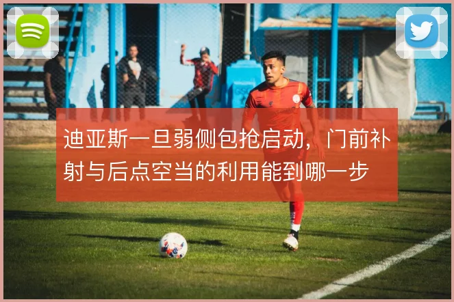 迪亚斯一旦弱侧包抢启动，门前补射与后点空当的利用能到哪一步