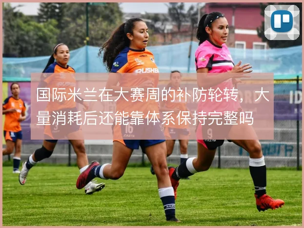 国际米兰在大赛周的补防轮转,大量消耗后还能靠体系保持完整吗