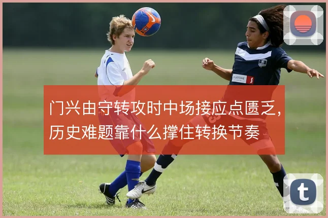 门兴由守转攻时中场接应点匮乏,历史难题靠什么撑住转换节奏