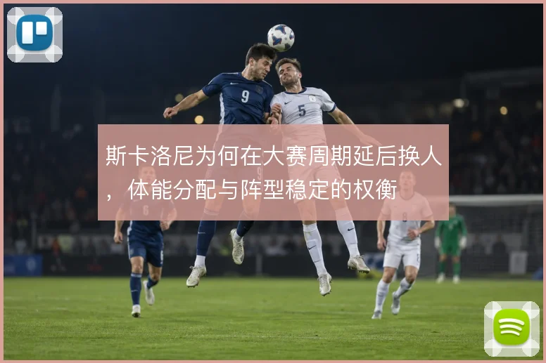 斯卡洛尼为何在大赛周期延后换人，体能分配与阵型稳定的权衡
