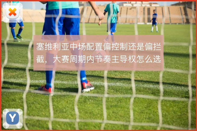 塞维利亚中场配置偏控制还是偏拦截，大赛周期内节奏主导权怎么选