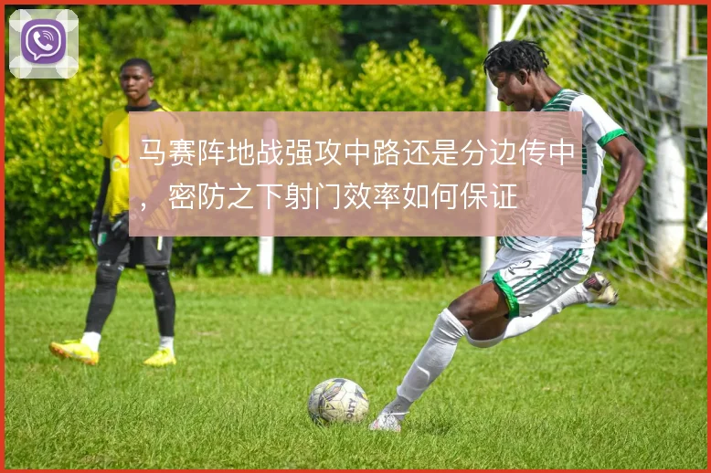 马赛阵地战强攻中路还是分边传中,密防之下射门效率如何保证