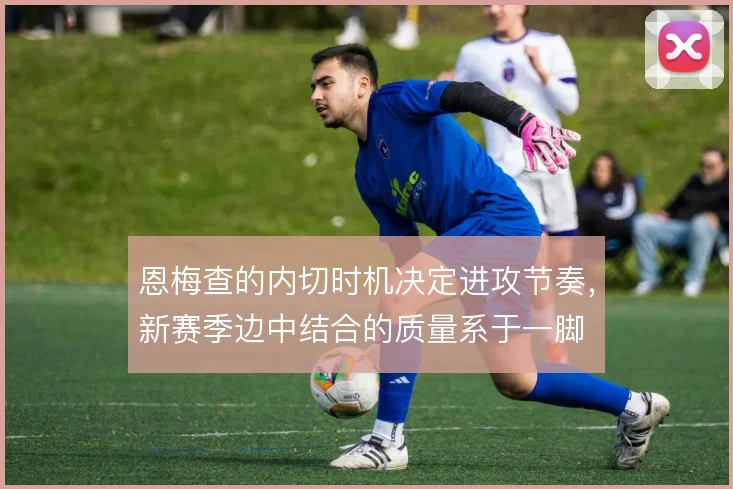 恩梅查的内切时机决定进攻节奏，新赛季边中结合的质量系于一脚