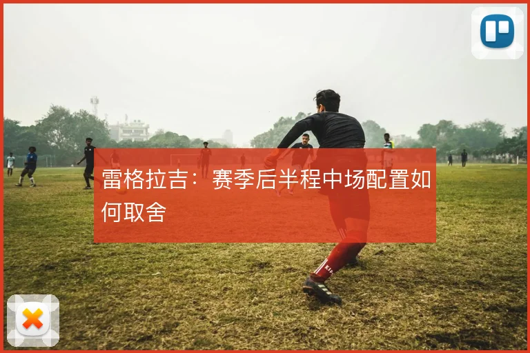 雷格拉吉：赛季后半程中场配置如何取舍