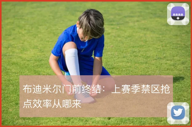 布迪米尔门前终结：上赛季禁区抢点效率从哪来