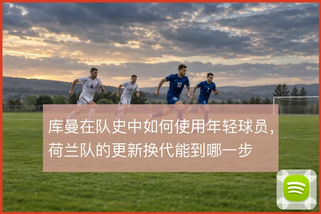 库曼在队史中如何使用年轻球员，荷兰队的更新换代能到哪一步