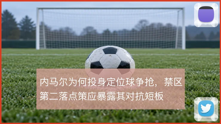 内马尔为何投身定位球争抢,禁区第二落点策应暴露其对抗短板