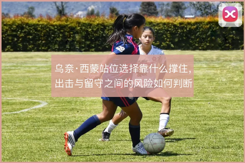 乌奈·西蒙站位选择靠什么撑住，出击与留守之间的风险如何判断