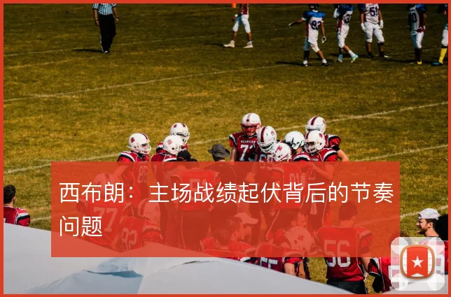 西布朗：主场战绩起伏背后的节奏问题