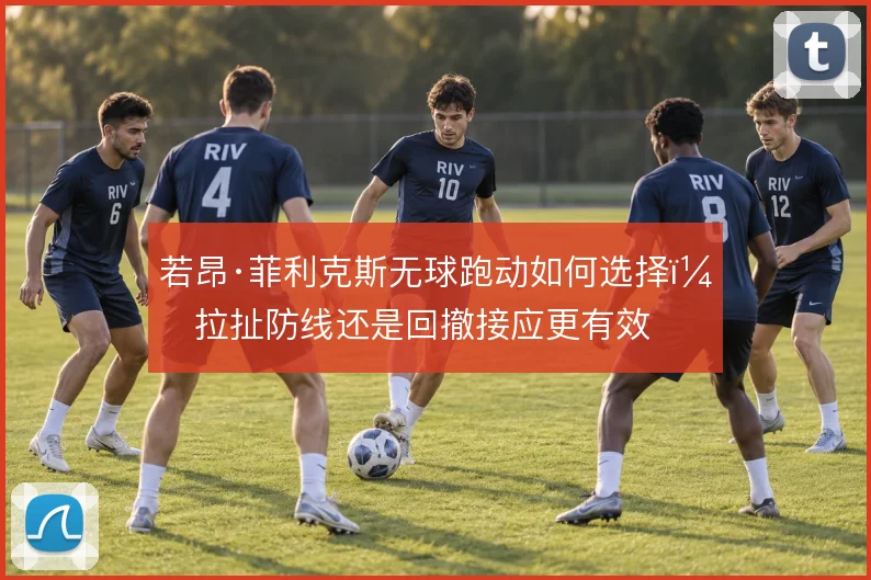 若昂·菲利克斯无球跑动如何选择，拉扯防线还是回撤接应更有效