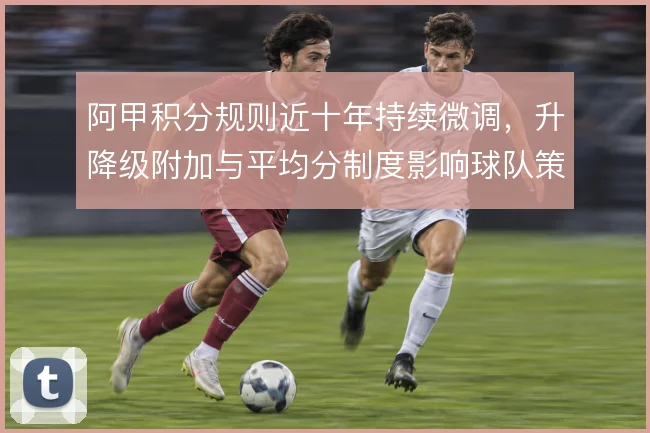 阿甲积分规则近十年持续微调，升降级附加与平均分制度影响球队策略