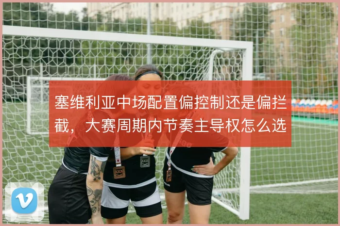 塞维利亚中场配置偏控制还是偏拦截,大赛周期内节奏主导权怎么选