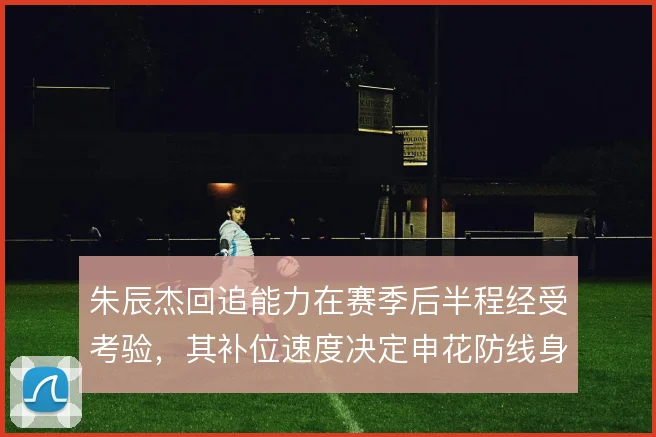 朱辰杰回追能力在赛季后半程经受考验，其补位速度决定申花防线身后风险