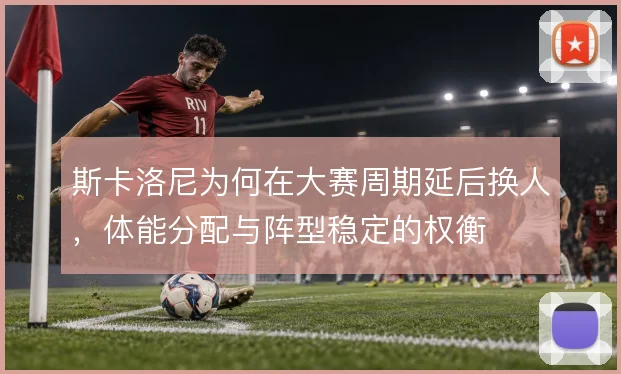 斯卡洛尼为何在大赛周期延后换人，体能分配与阵型稳定的权衡