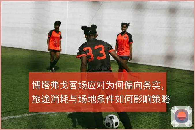 博塔弗戈客场应对为何偏向务实，旅途消耗与场地条件如何影响策略