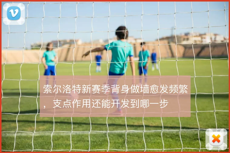 索尔洛特新赛季背身做墙愈发频繁，支点作用还能开发到哪一步