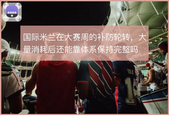 国际米兰在大赛周的补防轮转，大量消耗后还能靠体系保持完整吗