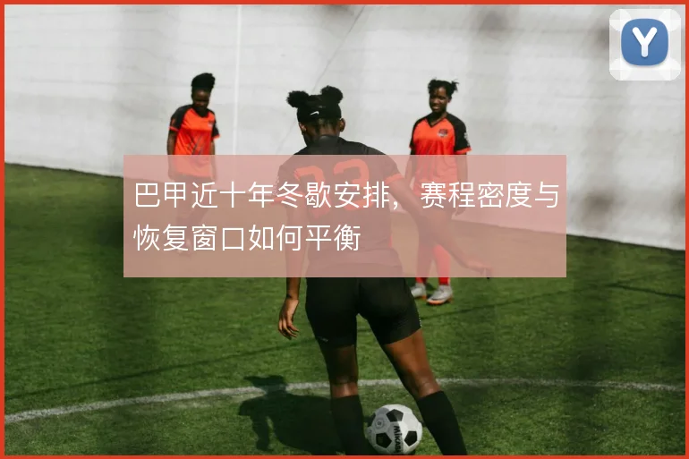 巴甲近十年冬歇安排，赛程密度与恢复窗口如何平衡