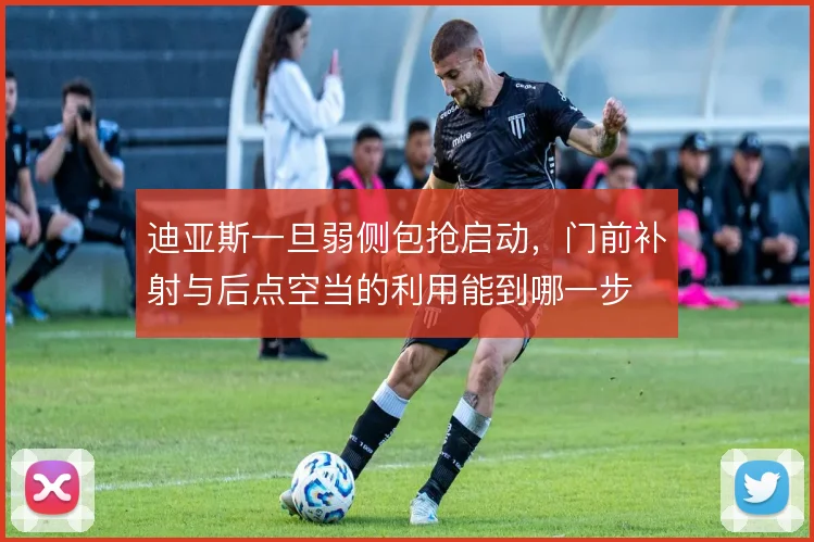 迪亚斯一旦弱侧包抢启动,门前补射与后点空当的利用能到哪一步