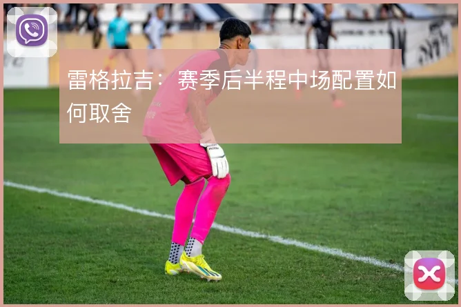 雷格拉吉：赛季后半程中场配置如何取舍