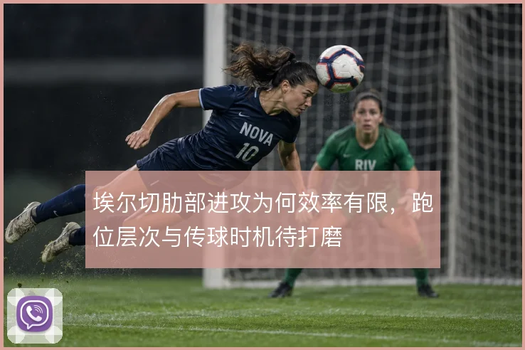 埃尔切肋部进攻为何效率有限，跑位层次与传球时机待打磨